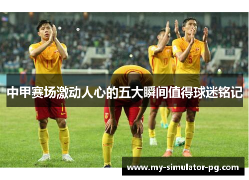 中甲赛场激动人心的五大瞬间值得球迷铭记
