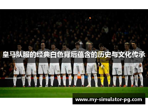 皇马队服的经典白色背后蕴含的历史与文化传承