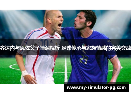 齐达内与恩佐父子情深解析 足球传承与家族情感的完美交融