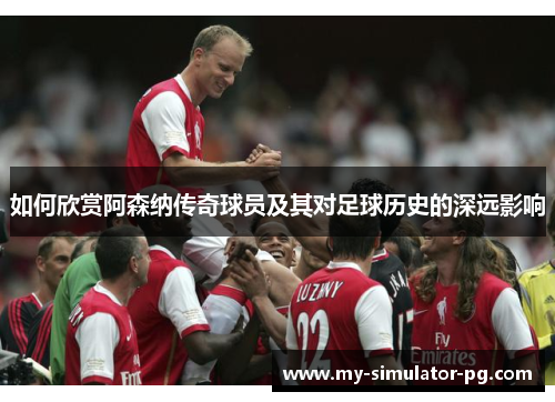 如何欣赏阿森纳传奇球员及其对足球历史的深远影响