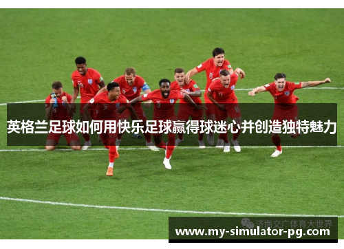英格兰足球如何用快乐足球赢得球迷心并创造独特魅力