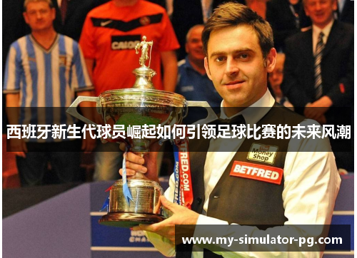 西班牙新生代球员崛起如何引领足球比赛的未来风潮