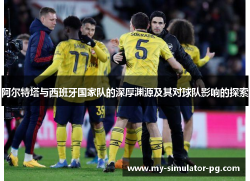 阿尔特塔与西班牙国家队的深厚渊源及其对球队影响的探索