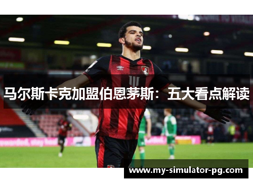 马尔斯卡克加盟伯恩茅斯:五大看点解读 马尔斯卡克加盟伯恩茅斯:五大看点解读