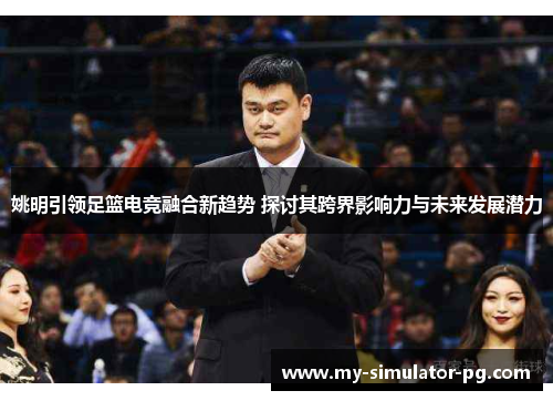 姚明引领足篮电竞融合新趋势 探讨其跨界影响力与未来发展潜力