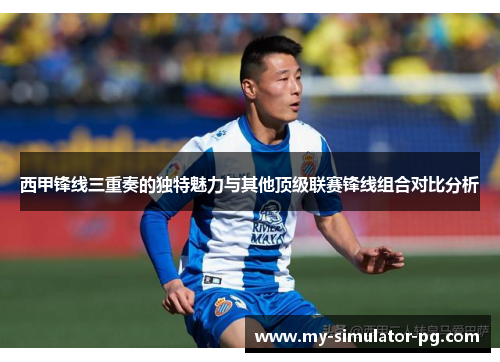 西甲锋线三重奏的独特魅力与其他顶级联赛锋线组合对比分析 西甲锋线三重奏的独特魅力与其他顶级联赛锋线组合对比分析